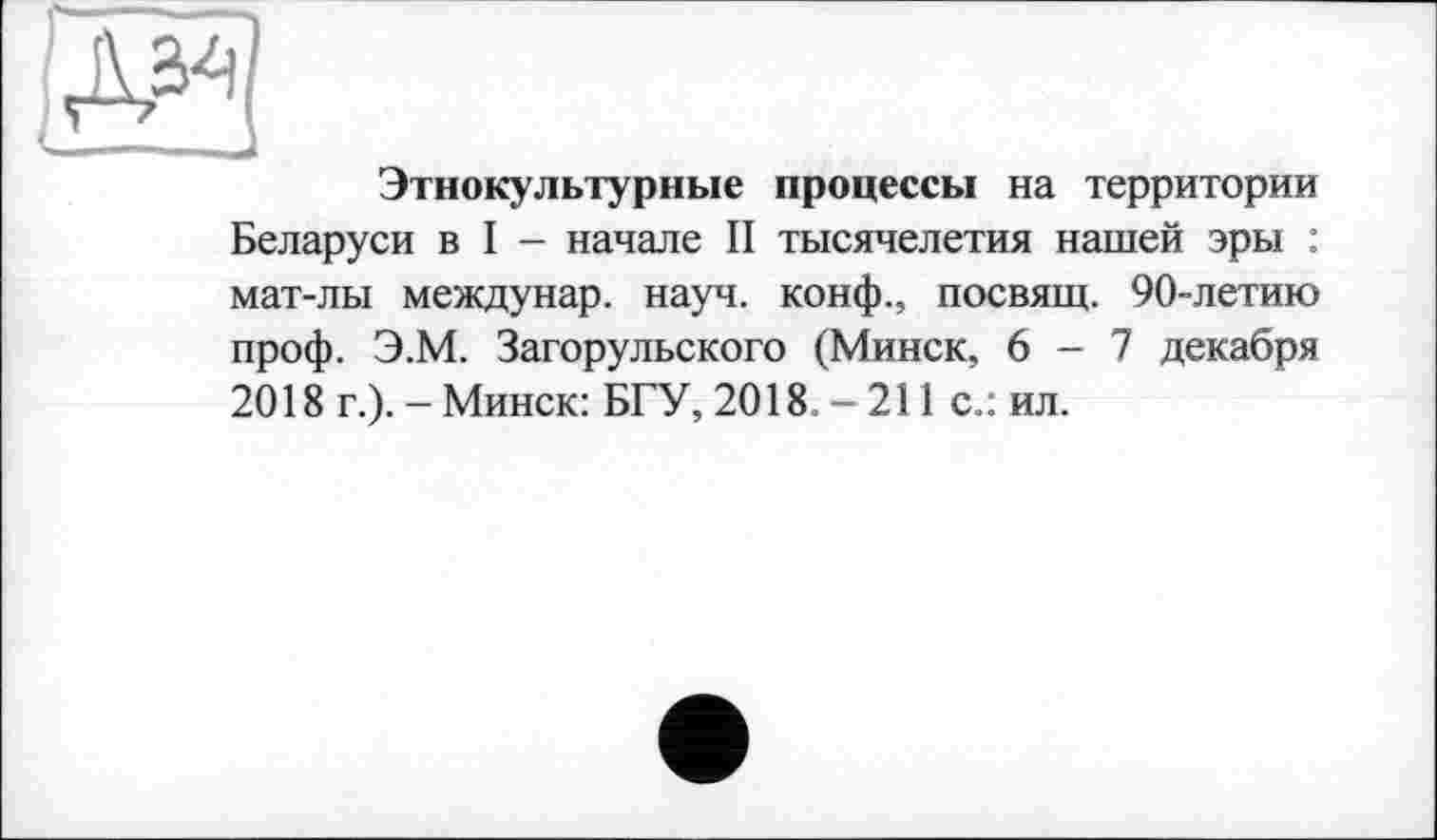 ﻿Этнокультурные процессы на территории Беларуси в I - начале II тысячелетия нашей эры : мат-лы междунар. науч, конф., посвящ. 90-летию проф. Э.М. Загорульского (Минск, 6-7 декабря 2018 г.). - Минск: БГУ, 2018. - 211 с.: ил.